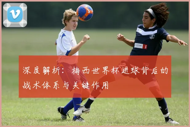 深度解析：梅西世界杯进球背后的战术体系与关键作用