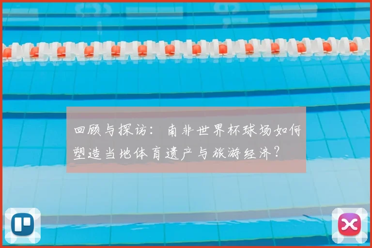 回顾与探访：南非世界杯球场如何塑造当地体育遗产与旅游经济？