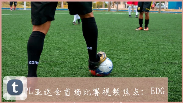 LPL亚运会首场比赛视频焦点：EDG战胜对手夺得开门红并影响小组形势