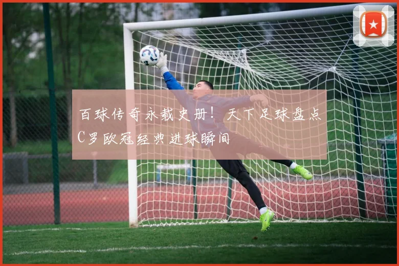 百球传奇永载史册！天下足球盘点C罗欧冠经典进球瞬间