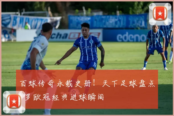 百球传奇永载史册！天下足球盘点C罗欧冠经典进球瞬间