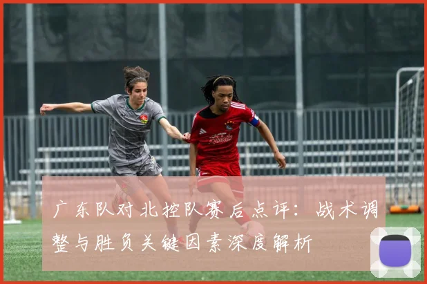 广东队对北控队赛后点评：战术调整与胜负关键因素深度解析