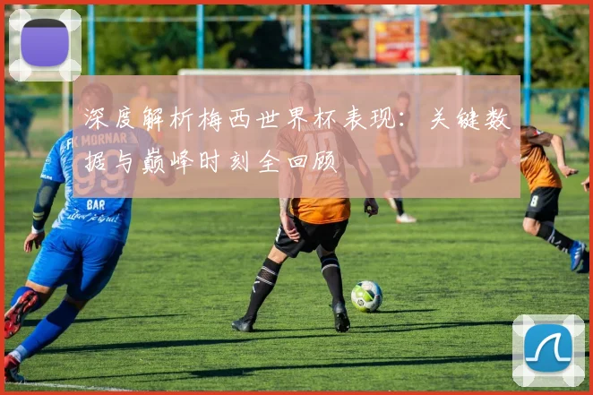 深度解析梅西世界杯表现：关键数据与巅峰时刻全回顾