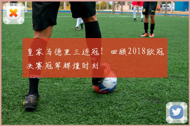 皇家马德里三连冠！回顾2018欧冠决赛冠军辉煌时刻