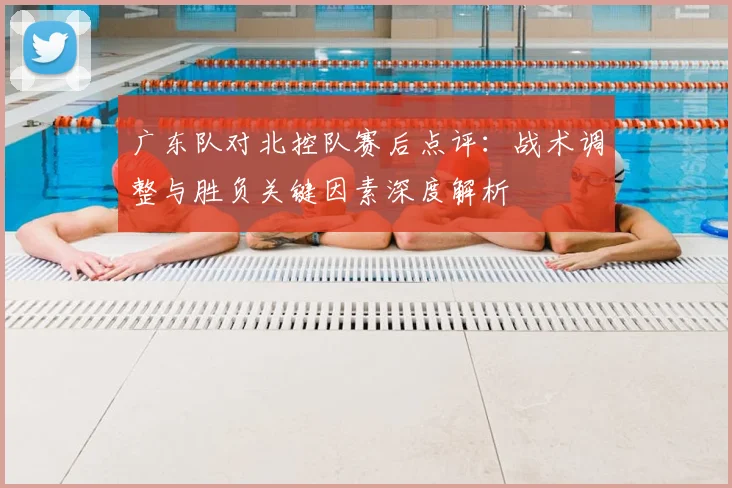 广东队对北控队赛后点评：战术调整与胜负关键因素深度解析