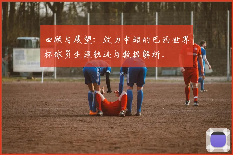 回顾与展望：效力中超的巴西世界杯球员生涯轨迹与数据解析。