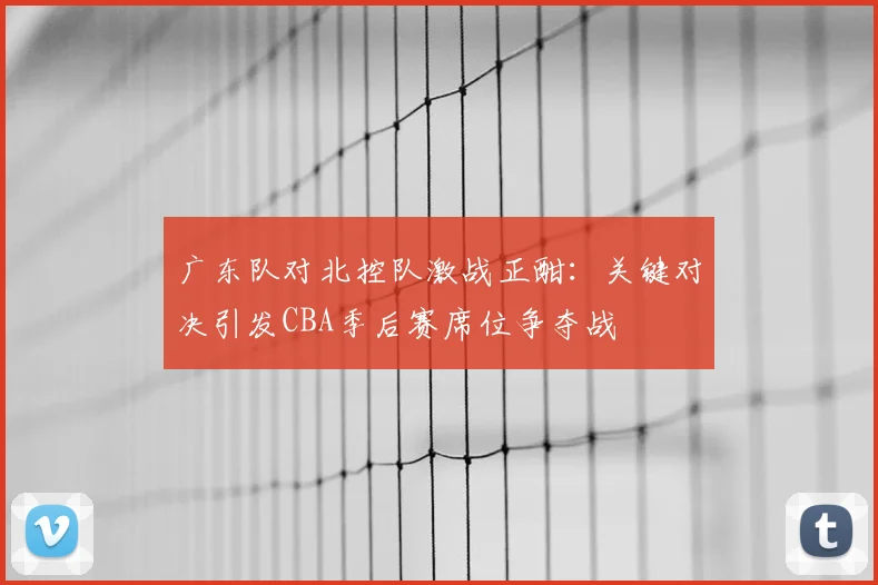 广东队对北控队激战正酣：关键对决引发CBA季后赛席位争夺战
