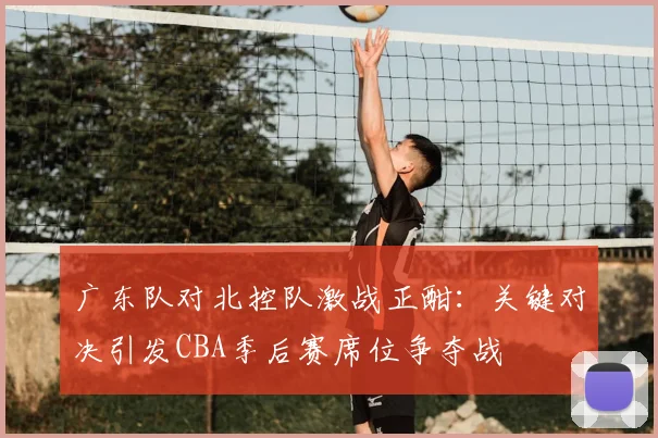 广东队对北控队激战正酣：关键对决引发CBA季后赛席位争夺战